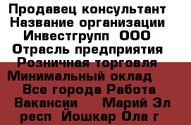 Продавец-консультант › Название организации ­ Инвестгрупп, ООО › Отрасль предприятия ­ Розничная торговля › Минимальный оклад ­ 1 - Все города Работа » Вакансии   . Марий Эл респ.,Йошкар-Ола г.